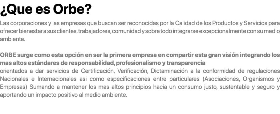 ¿Que es Orbe? Las corporaciones y las empresas que buscan ser reconocidas por la Calidad de los Productos y Servicios para ofrecer bienestar a sus clientes, trabajadores, comunidad y sobre todo integrarse excepcionalmente con su medio ambiente. ORBE surge como esta opción en ser la primera empresa en compartir esta gran visión integrando los mas altos estándares de responsabilidad, profesionalismo y transparencia orientados a dar servicios de Certificación, Verificación, Dictaminación a la conformidad de regulaciones Nacionales e Internacionales asi como especificaciones entre particulares (Asociaciones, Organismos y Empresas) Sumando a mantener los mas altos principios hacia un consumo justo, sustentable y seguro y aportando un impacto positivo al medio ambiente. 