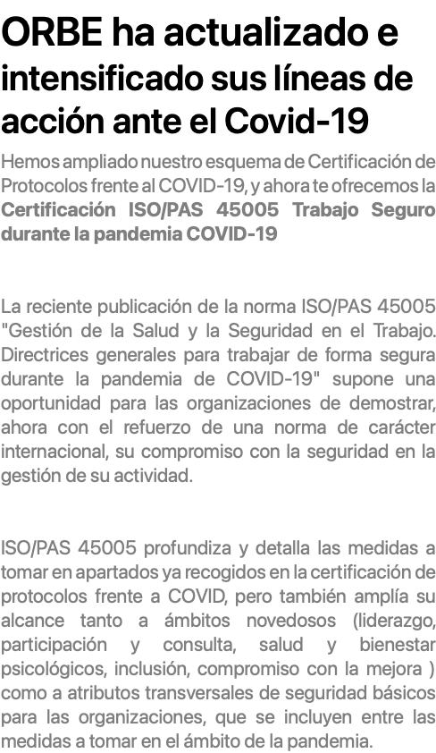 &nbsp;ORBE ha actualizado e intensificado sus líneas de acción ante el Covid-19 Hemos ampliado nuestro esquema de Certificación de Protocolos frente al COVID-19, y ahora te ofrecemos la Certificación ISO/PAS 45005 Trabajo Seguro durante la pandemia COVID-19 La reciente publicación de la norma ISO/PAS 45005 "Gestión de la Salud y la Seguridad en el Trabajo. Directrices generales para trabajar de forma segura durante la pandemia de COVID-19" supone una oportunidad para las organizaciones de demostrar, ahora con el refuerzo de una norma de carácter internacional, su compromiso con la seguridad en la gestión de su actividad. ISO/PAS 45005 profundiza y detalla las medidas a tomar en apartados ya recogidos en la certificación de protocolos frente a COVID, pero también amplía su alcance tanto a ámbitos novedosos (liderazgo, participación y consulta, salud y bienestar psicológicos, inclusión, compromiso con la mejora ) como a atributos transversales de seguridad básicos para las organizaciones, que se incluyen entre las medidas a tomar en el ámbito de la pandemia.